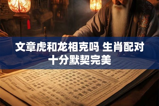 文章虎和龙相克吗 生肖配对十分默契完美
