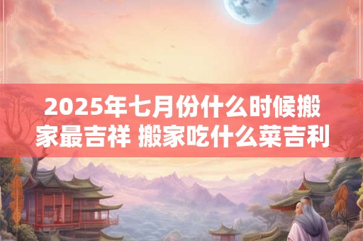 2025年七月份什么时候搬家最吉祥 搬家吃什么菜吉利 2025年七月份什么时候搬家最吉祥 搬家吃什么菜吉利