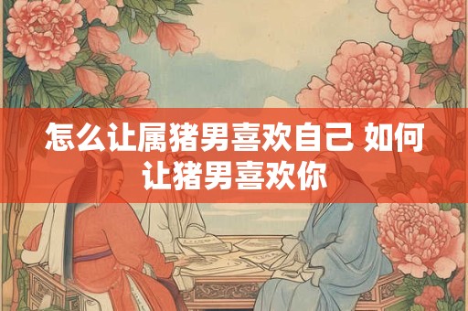 怎么让属猪男喜欢自己 如何让猪男喜欢你