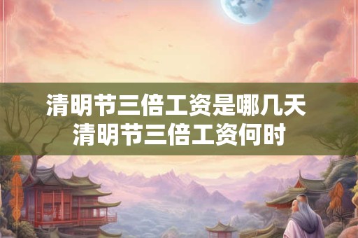 清明节三倍工资是哪几天 清明节三倍工资何时