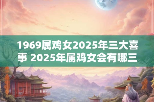1969属鸡女2025年三大喜事 2025年属鸡女会有哪三件大喜事