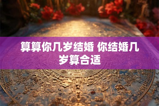 算算你几岁结婚 你结婚几岁算合适 算算你几岁结婚 你结婚几岁算合适