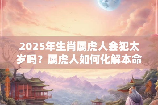 2025年生肖属虎人会犯太岁吗？属虎人如何化解本命年厄运
