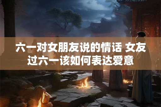 六一对女朋友说的情话 女友过六一该如何表达爱意