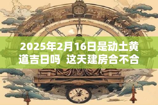 2025年2月16日是动土黄道吉日吗  这天建房合不合适