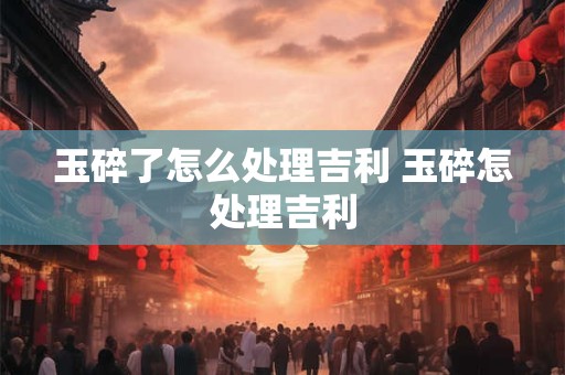 玉碎了怎么处理吉利 玉碎怎处理吉利