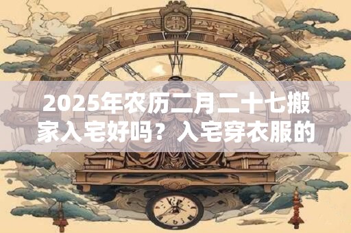 2026年农历二月二十七搬家入宅好吗?入宅穿衣服的讲究 2026年农历二月二十七搬家入宅好吗?入宅穿衣服的讲究