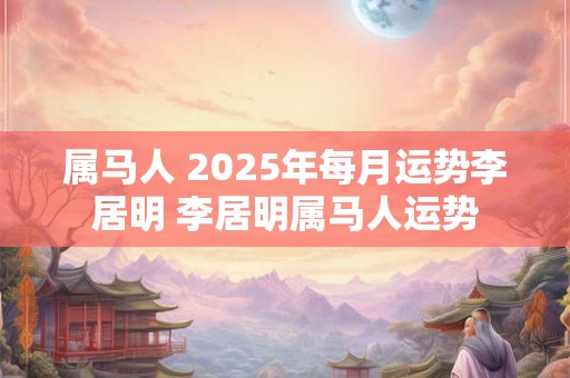 属马人 2025年每月运势李居明 李居明属马人运势