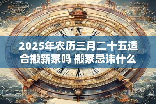 2025年农历三月二十五适合搬新家吗 搬家忌讳什么日子