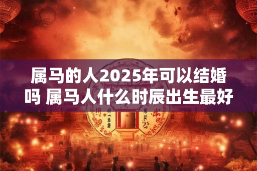 属马的人2025年可以结婚吗 属马人什么时辰出生最好命
