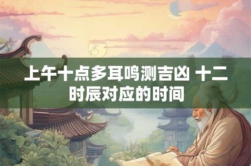 上午十点多耳鸣测吉凶 十二时辰对应的时间