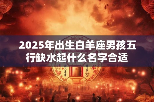 2025年出生白羊座男孩五行缺水起什么名字合适