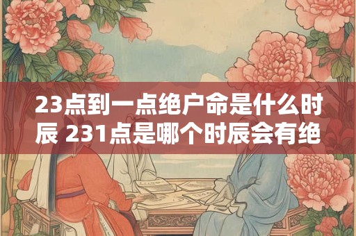 23点到一点绝户命是什么时辰 231点是哪个时辰会有绝户命的影响吗