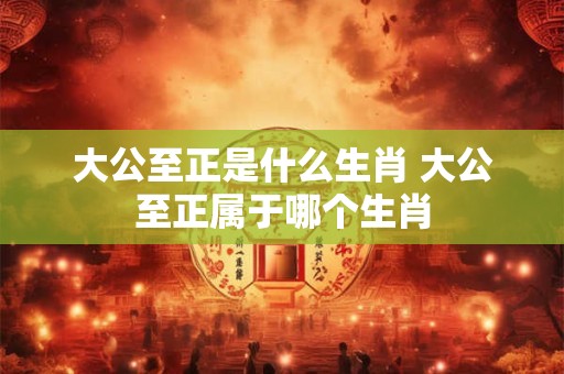 大公至正是什么生肖 大公至正属于哪个生肖