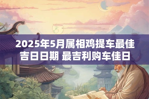 2025年5月属相鸡提车最佳吉日日期 最吉利购车佳日