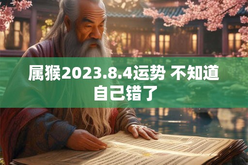 属猴2023.8.4运势 不知道自己错了