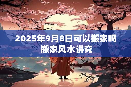 2025年9月8日可以搬家吗 搬家风水讲究