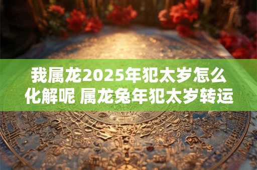 我属龙2025年犯太岁怎么化解呢 属龙兔年犯太岁转运方法 我属龙2025年犯太岁怎么化解呢 属龙兔年犯太岁转运方法