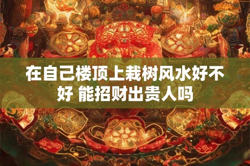 在自己楼顶上栽树风水好不好 能招财出贵人吗