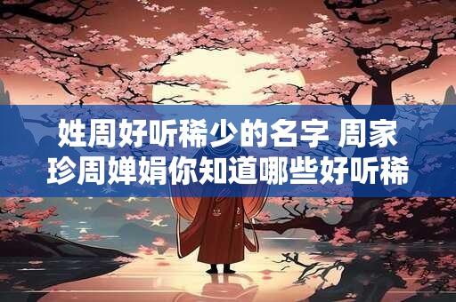 姓周好听稀少的名字 周家珍周婵娟你知道哪些好听稀少的姓周名字