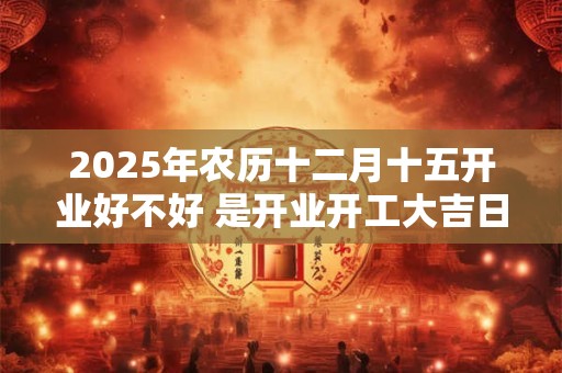2025年农历十二月十五开业好不好 是开业开工大吉日吗