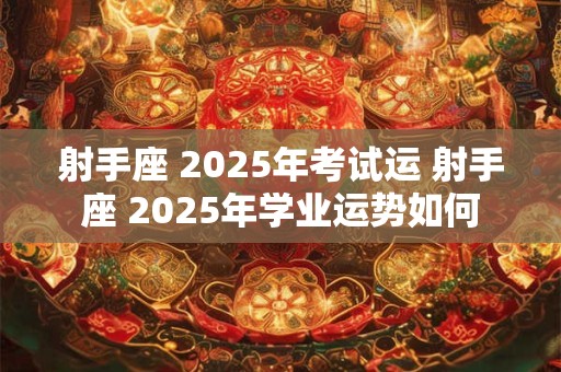 射手座 2025年考试运 射手座 2025年学业运势如何