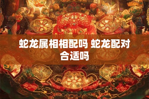 蛇龙属相相配吗 蛇龙配对合适吗