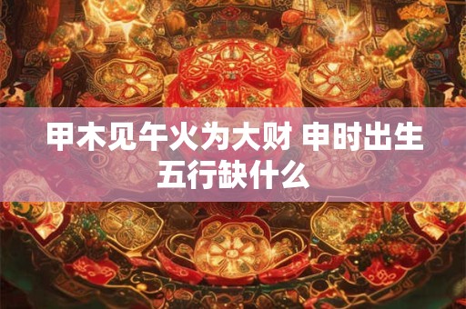 甲木见午火为大财 申时出生五行缺什么