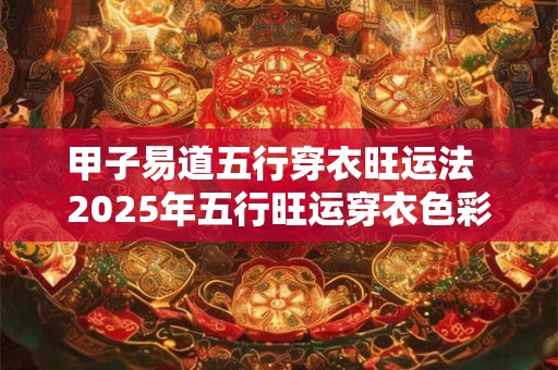 甲子易道五行穿衣旺运法  2025年五行旺运穿衣色彩搭配