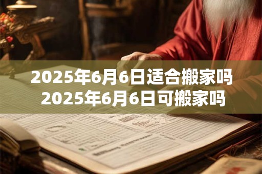 2025年6月6日适合搬家吗 2025年6月6日可搬家吗