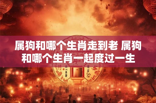 属狗和哪个生肖走到老 属狗和哪个生肖一起度过一生
