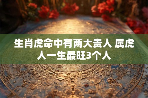 生肖虎命中有两大贵人 属虎人一生最旺3个人