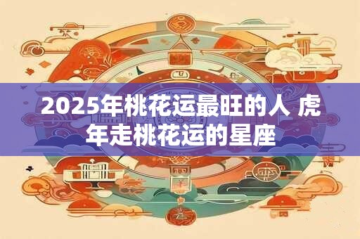 2025年桃花运最旺的人 虎年走桃花运的星座