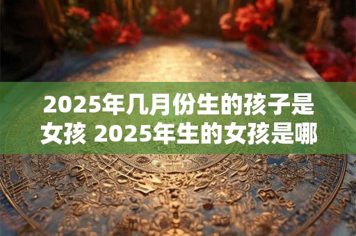 2025年几月份生的孩子是女孩 2025年生的女孩是哪个月份的