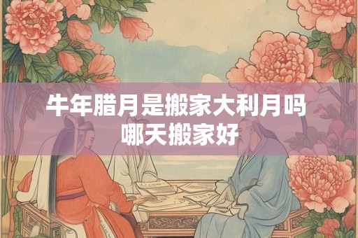 牛年腊月是搬家大利月吗 哪天搬家好