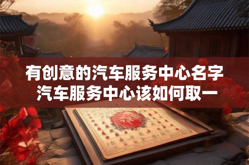 有创意的汽车服务中心名字 汽车服务中心该如何取一个有创意的名字