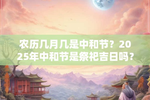 农历几月几是中和节？2025年中和节是祭祀吉日吗？