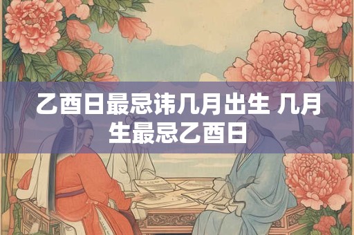 乙酉日最忌讳几月出生 几月生最忌乙酉日