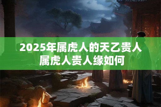 2025年属虎人的天乙贵人 属虎人贵人缘如何