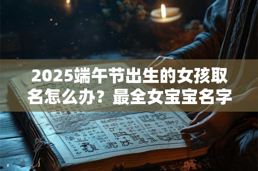 2025端午节出生的女孩取名怎么办？最全女宝宝名字库