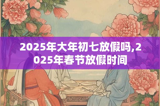 2025年大年初七放假吗,2025年春节放假时间