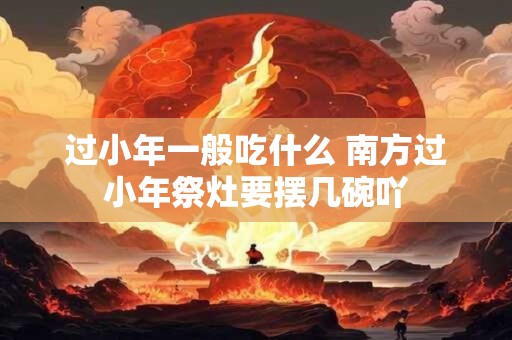 过小年一般吃什么 南方过小年祭灶要摆几碗吖