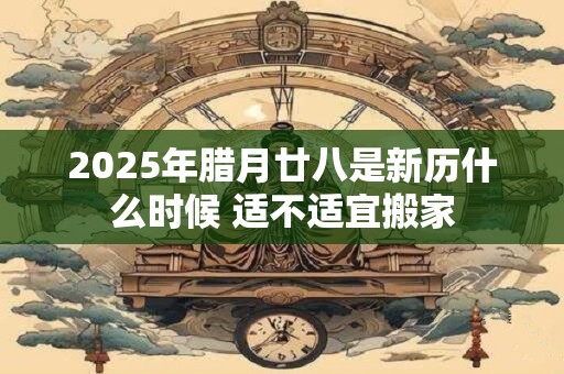 2025年腊月廿八是新历什么时候 适不适宜搬家