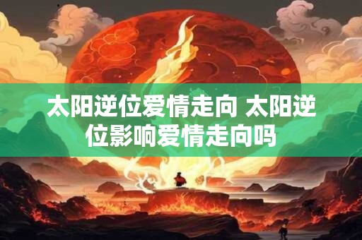 太阳逆位爱情走向 太阳逆位影响爱情走向吗