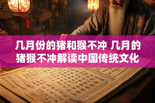 几月份的猪和猴不冲 几月的猪猴不冲解读中国传统文化中有关生肖的知识