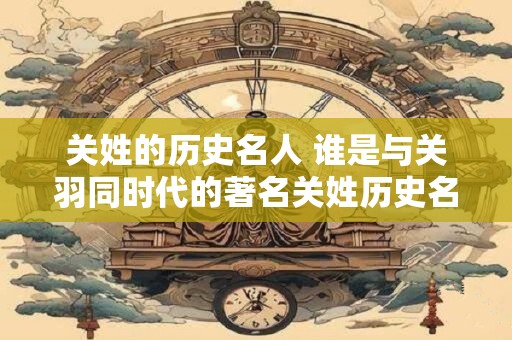关姓的历史名人 谁是与关羽同时代的著名关姓历史名人