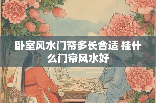 卧室风水门帘多长合适 挂什么门帘风水好 卧室风水门帘多长合适 挂什么门帘风水好