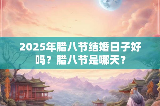 2025年腊八节结婚日子好吗？腊八节是哪天？