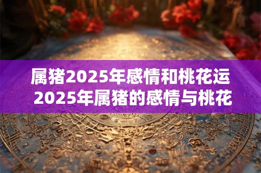 属猪2025年感情和桃花运 2025年属猪的感情与桃花运如何