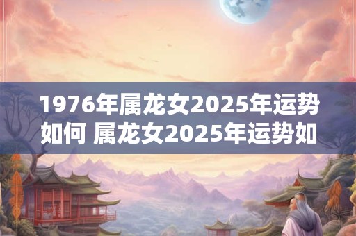 1976年属龙女2025年运势如何 属龙女2025年运势如何